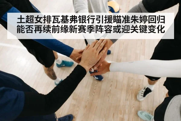 土超女排瓦基弗银行引援瞄准朱婷回归能否再续前缘新赛季阵容或迎关键变化